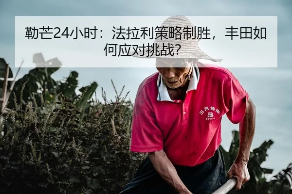 勒芒24小时：法拉利策略制胜，丰田如何应对挑战？
