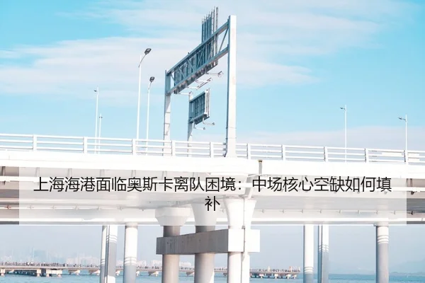 上海海港面临奥斯卡离队困境：中场核心空缺如何填补