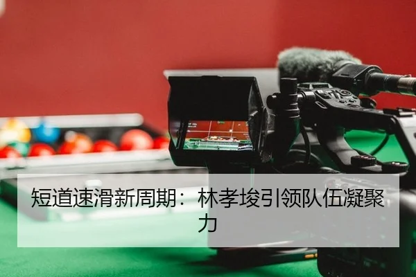 短道速滑新周期：林孝埈引领队伍凝聚力