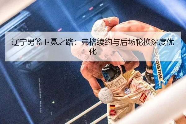 辽宁男篮卫冕之路：弗格续约与后场轮换深度优化