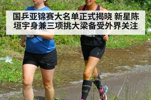 国乒亚锦赛大名单正式揭晓 新星陈垣宇身兼三项挑大梁备受外界关注